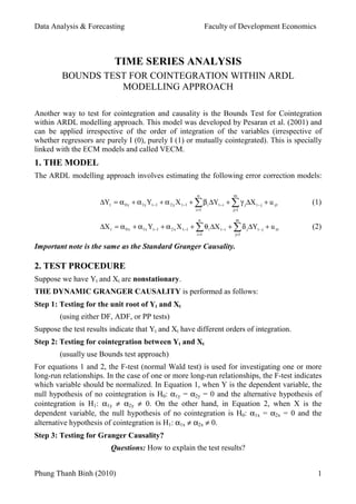 Data Analysis & Forecasting                                           Faculty of Development Economics



                           TIME SERIES ANALYSIS
         BOUNDS TEST FOR COINTEGRATION WITHIN ARDL
                   MODELLING APPROACH

Another way to test for cointegration and causality is the Bounds Test for Cointegration
within ARDL modelling approach. This model was developed by Pesaran et al. (2001) and
can be applied irrespective of the order of integration of the variables (irrespective of
whether regressors are purely I (0), purely I (1) or mutually cointegrated). This is specially
linked with the ECM models and called VECM.
1. THE MODEL
The ARDL modelling approach involves estimating the following error correction models:

                                                                n              m
                     ∆Yt = α 0 y + α 1y Yt −1 + α 2 y X t −1 + ∑ β i ∆Yt −i + ∑ γ j ∆X t − j + u yt   (1)
                                                               i =1            j=1

                                                                n               m
                     ∆X t = α 0 x + α1x Yt −1 + α 2 x X t −1 + ∑ θ i ∆X t −i + ∑ δ j ∆Yt − j + u xt   (2)
                                                               i =1             j=1


Important note is the same as the Standard Granger Causality.

2. TEST PROCEDURE
Suppose we have Yt and Xt are nonstationary.
THE DYNAMIC GRANGER CAUSALITY is performed as follows:
Step 1: Testing for the unit root of Yt and Xt
        (using either DF, ADF, or PP tests)
Suppose the test results indicate that Yt and Xt have different orders of integration.
Step 2: Testing for cointegration between Yt and Xt
        (usually use Bounds test approach)
For equations 1 and 2, the F-test (normal Wald test) is used for investigating one or more
long-run relationships. In the case of one or more long-run relationships, the F-test indicates
which variable should be normalized. In Equation 1, when Y is the dependent variable, the
null hypothesis of no cointegration is H0: α1y = α2y = 0 and the alternative hypothesis of
cointegration is H1: α1y ≠ α2y ≠ 0. On the other hand, in Equation 2, when X is the
dependent variable, the null hypothesis of no cointegration is H0: α1x = α2x = 0 and the
alternative hypothesis of cointegration is H1: α1x ≠ α2x ≠ 0.
Step 3: Testing for Granger Causality?
                         Questions: How to explain the test results?


Phung Thanh Binh (2010)                                                                                  1
 