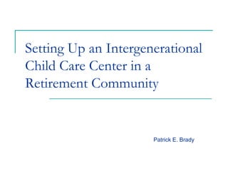 Setting Up an Intergenerational
Child Care Center in a
Retirement Community


                      Patrick E. Brady
 