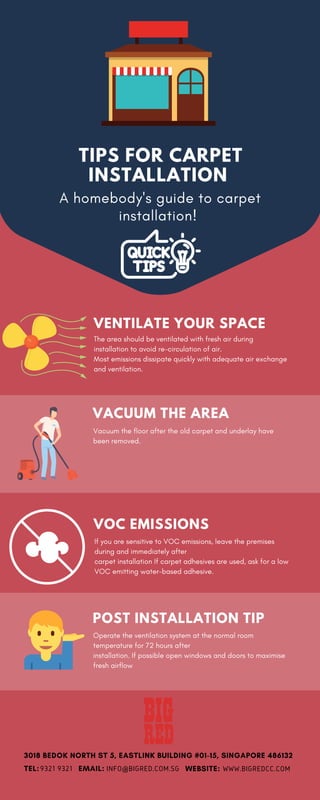 TIPS FOR CARPET
INSTALLATION
A homebody's guide to carpet
installation!
VOC EMISSIONS
If you are sensitive to VOC emissions, leave the premises
during and immediately after
carpet installation If carpet adhesives are used, ask for a low
VOC emitting water-based adhesive.
VENTILATE YOUR SPACE
The area should be ventilated with fresh air during
installation to avoid re-circulation of air.
Most emissions dissipate quickly with adequate air exchange
and ventilation.
POST INSTALLATION TIP
Operate the ventilation system at the normal room
temperature for 72 hours after
installation. If possible open windows and doors to maximise
fresh airflow
VACUUM THE AREA
Vacuum the floor after the old carpet and underlay have
been removed.
3018 BEDOK NORTH ST 5, EASTLINK BUILDING #01-15, SINGAPORE 486132
TEL: EMAIL: WEBSITE:9321 9321 INFO@BIGRED.COM.SG WWW.BIGREDCC.COM
 