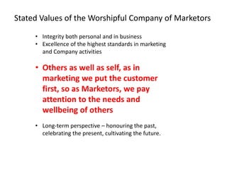 • Integrity both personal and in business
• Excellence of the highest standards in marketing
and Company activities
• Others as well as self, as in
marketing we put the customer
first, so as Marketors, we pay
attention to the needs and
wellbeing of others
• Long-term perspective – honouring the past,
celebrating the present, cultivating the future.
Stated Values of the Worshipful Company of Marketors
 