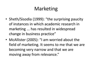 Marketing
• Sheth/Sisodia (1999): “the surprising paucity
of instances in which academic research in
marketing ... has resulted in widespread
change in business practice”
• McAllister (2005): “I am worried about the
field of marketing. It seems to me that we are
becoming very narrow and that we are
moving away from relevance.”
 