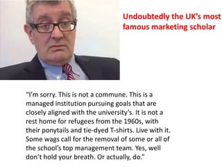 “I’m sorry. This is not a commune. This is a
managed institution pursuing goals that are
closely aligned with the university’s. It is not a
rest home for refugees from the 1960s, with
their ponytails and tie-dyed T-shirts. Live with it.
Some wags call for the removal of some or all of
the school’s top management team. Yes, well
don’t hold your breath. Or actually, do.”
Undoubtedly the UK’s most
famous marketing scholar
 