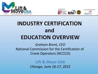 INDUSTRY CERTIFICATION
and
EDUCATION OVERVIEW
Graham Brent, CEO
National Commission for the Certification of
Crane Operators (NCCCO)
Lift & Move USA
Chicago, June 16-17, 2015
 