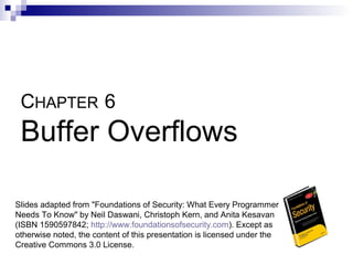 CHAPTER 6
 Buffer Overflows

Slides adapted from "Foundations of Security: What Every Programmer
Needs To Know" by Neil Daswani, Christoph Kern, and Anita Kesavan
(ISBN 1590597842; http://www.foundationsofsecurity.com). Except as
otherwise noted, the content of this presentation is licensed under the
Creative Commons 3.0 License.
 