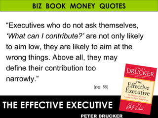BIZ  BOOK  MONEY  QUOTES THE EFFECTIVE EXECUTIVE PETER DRUCKER (pg. 55) “ Executives who do not ask themselves,  ‘What can...