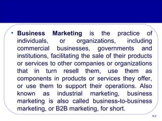 • Business Marketing is the practice of
individuals, or organizations, including
commercial businesses, governments and
institutions, facilitating the sale of their products
or services to other companies or organizations
that in turn resell them, use them as
components in products or services they offer,
or use them to support their operations. Also
known as industrial marketing, business
marketing is also called business-to-business
marketing, or B2B marketing, for short.
6-2
 