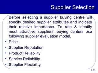 Supplier Selection
Before selecting a supplier buying centre will
specify desired supplier attributes and indicate
their relative importance. To rate & identify
most attractive suppliers, buying centers use
following supplier evaluation model.
• Price
• Supplier Reputation
• Product Reliability
• Service Reliability
• Supplier Flexibility
6-22
 