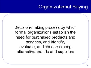 6-5
Organizational Buying
Decision-making process by which
formal organizations establish the
need for purchased products and
services, and identify,
evaluate, and choose among
alternative brands and suppliers
 