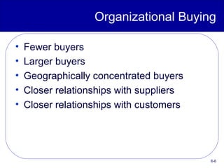 6-6
Organizational Buying
• Fewer buyers
• Larger buyers
• Geographically concentrated buyers
• Closer relationships with suppliers
• Closer relationships with customers
 