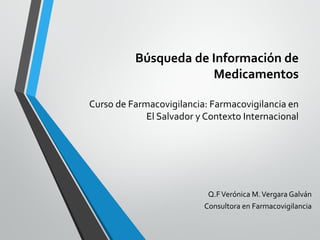 Búsqueda de Información de
Medicamentos
Curso de Farmacovigilancia: Farmacovigilancia en
El Salvador y Contexto Internacional
Q.FVerónica M.Vergara Galván
Consultora en Farmacovigilancia
 