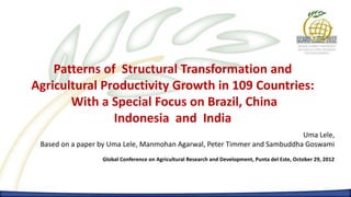 Patterns of Structural Transformation and
Agricultural Productivity Growth in 109 Countries:
       With a Special Focus on Brazil, China
               Indonesia and India
                                                                           Uma Lele,
 Based on a paper by Uma Lele, Manmohan Agarwal, Peter Timmer and Sambuddha Goswami
                  Global Conference on Agricultural Research and Development, Punta del Este, October 29, 2012
 