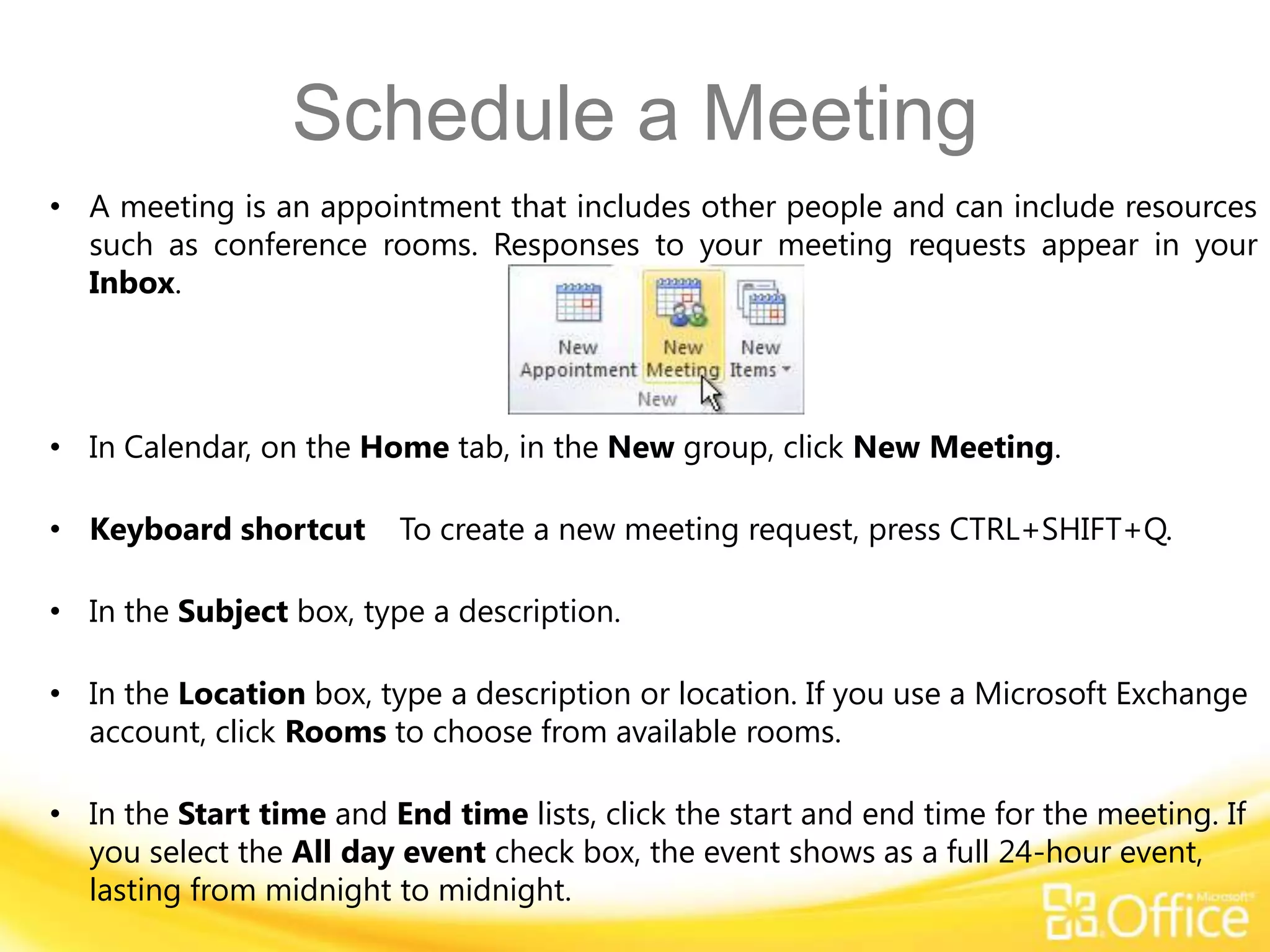 Schedule a Meeting
• A meeting is an appointment that includes other people and can include resources
  such as conference rooms. Responses to your meeting requests appear in your
  Inbox.




• In Calendar, on the Home tab, in the New group, click New Meeting.

• Keyboard shortcut      To create a new meeting request, press CTRL+SHIFT+Q.

• In the Subject box, type a description.

• In the Location box, type a description or location. If you use a Microsoft Exchange
  account, click Rooms to choose from available rooms.

• In the Start time and End time lists, click the start and end time for the meeting. If
  you select the All day event check box, the event shows as a full 24-hour event,
  lasting from midnight to midnight.
 