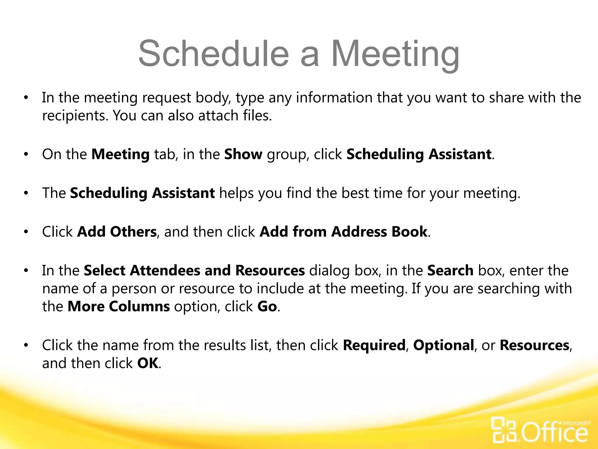 Schedule a Meeting
• In the meeting request body, type any information that you want to share with the
  recipients. You can also attach files.

• On the Meeting tab, in the Show group, click Scheduling Assistant.

• The Scheduling Assistant helps you find the best time for your meeting.

• Click Add Others, and then click Add from Address Book.

• In the Select Attendees and Resources dialog box, in the Search box, enter the
  name of a person or resource to include at the meeting. If you are searching with
  the More Columns option, click Go.

• Click the name from the results list, then click Required, Optional, or Resources,
  and then click OK.
 
