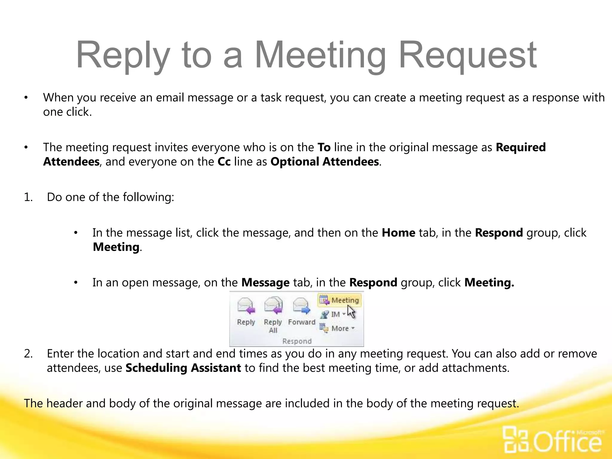 Reply to a Meeting Request
•    When you receive an email message or a task request, you can create a meeting request as a response with
     one click.

•    The meeting request invites everyone who is on the To line in the original message as Required
     Attendees, and everyone on the Cc line as Optional Attendees.

1.   Do one of the following:

          •   In the message list, click the message, and then on the Home tab, in the Respond group, click
              Meeting.

          •   In an open message, on the Message tab, in the Respond group, click Meeting.




2.   Enter the location and start and end times as you do in any meeting request. You can also add or remove
     attendees, use Scheduling Assistant to find the best meeting time, or add attachments.

The header and body of the original message are included in the body of the meeting request.
 