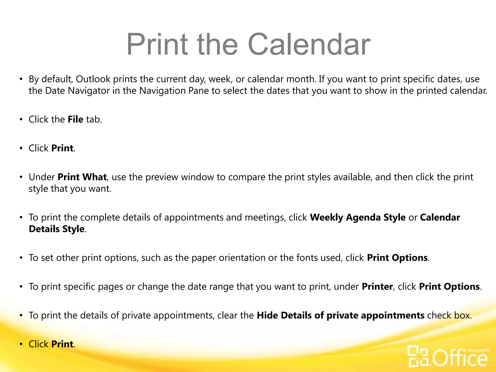 Print the Calendar
• By default, Outlook prints the current day, week, or calendar month. If you want to print specific dates, use
  the Date Navigator in the Navigation Pane to select the dates that you want to show in the printed calendar.

• Click the File tab.

• Click Print.

• Under Print What, use the preview window to compare the print styles available, and then click the print
  style that you want.

• To print the complete details of appointments and meetings, click Weekly Agenda Style or Calendar
  Details Style.

• To set other print options, such as the paper orientation or the fonts used, click Print Options.

• To print specific pages or change the date range that you want to print, under Printer, click Print Options.

• To print the details of private appointments, clear the Hide Details of private appointments check box.

• Click Print.
 