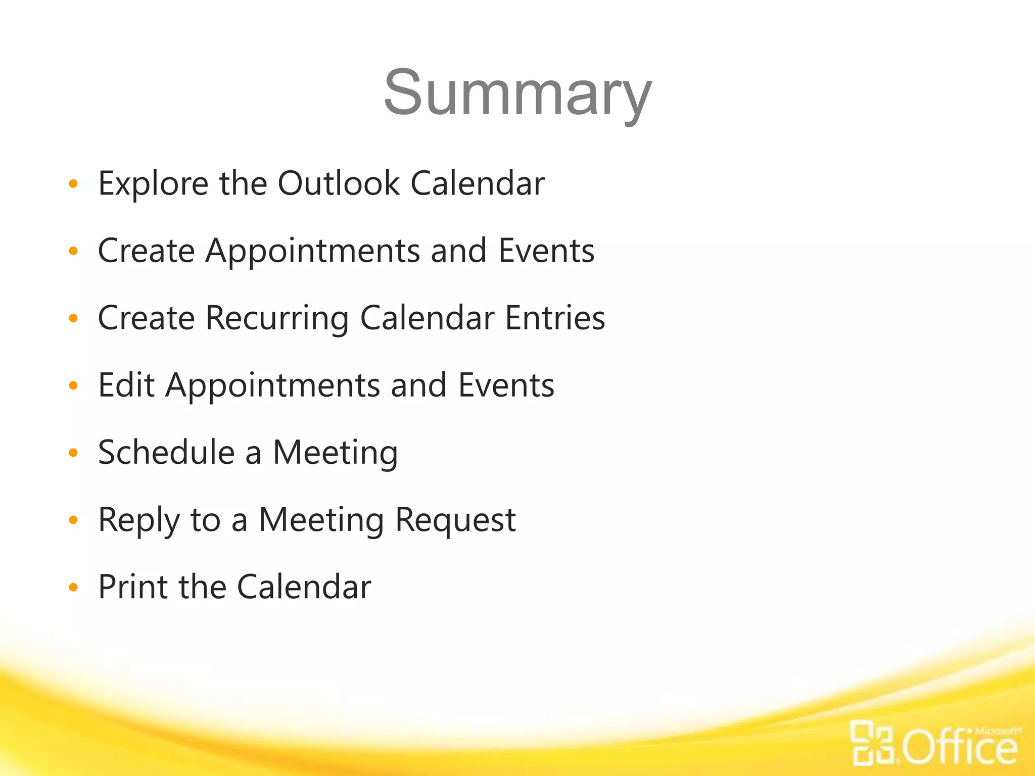 Summary
• Explore the Outlook Calendar
• Create Appointments and Events
• Create Recurring Calendar Entries
• Edit Appointments and Events
• Schedule a Meeting
• Reply to a Meeting Request
• Print the Calendar
 