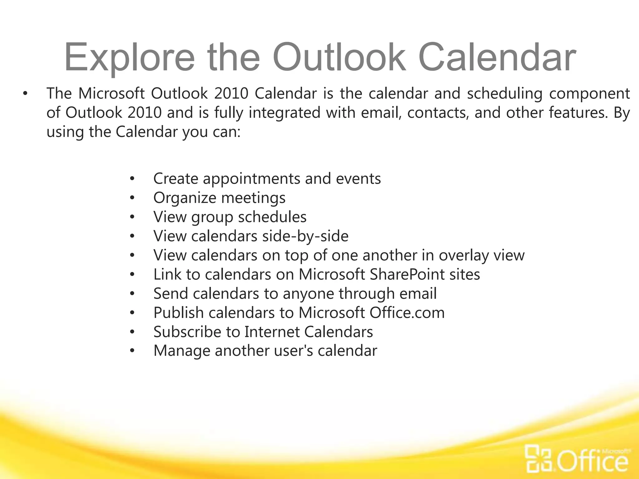 Explore the Outlook Calendar
•   The Microsoft Outlook 2010 Calendar is the calendar and scheduling component
    of Outlook 2010 and is fully integrated with email, contacts, and other features. By
    using the Calendar you can:

               •   Create appointments and events
               •   Organize meetings
               •   View group schedules
               •   View calendars side-by-side
               •   View calendars on top of one another in overlay view
               •   Link to calendars on Microsoft SharePoint sites
               •   Send calendars to anyone through email
               •   Publish calendars to Microsoft Office.com
               •   Subscribe to Internet Calendars
               •   Manage another user's calendar
 