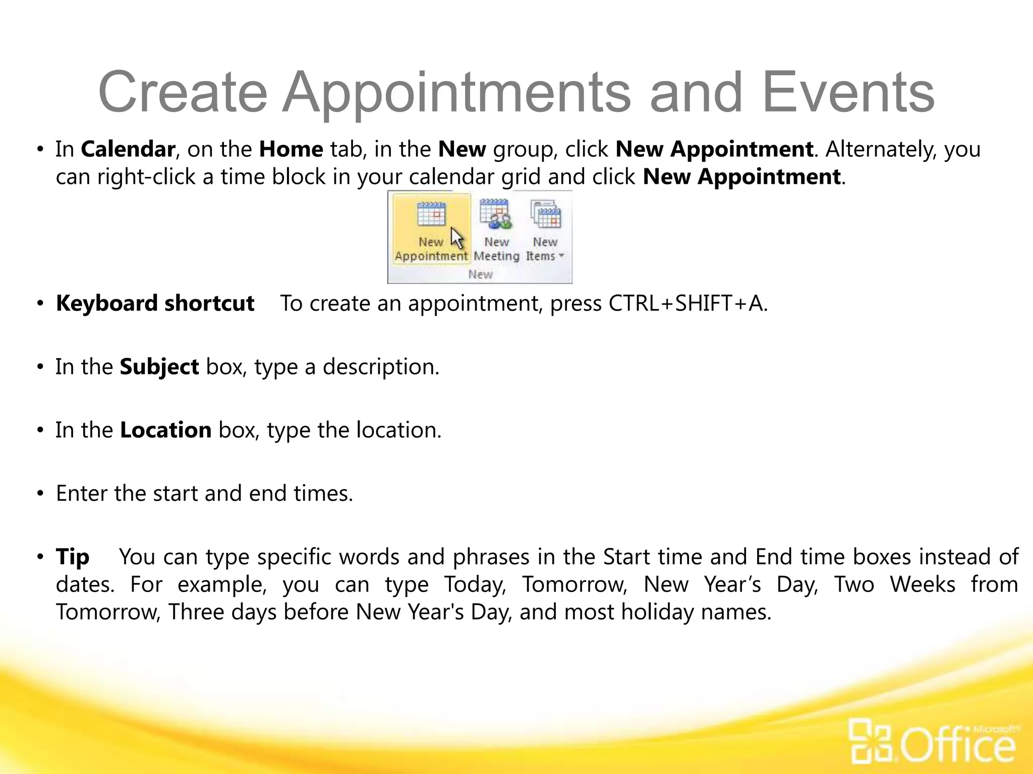 Create Appointments and Events
• In Calendar, on the Home tab, in the New group, click New Appointment. Alternately, you
  can right-click a time block in your calendar grid and click New Appointment.




• Keyboard shortcut     To create an appointment, press CTRL+SHIFT+A.

• In the Subject box, type a description.

• In the Location box, type the location.

• Enter the start and end times.

• Tip You can type specific words and phrases in the Start time and End time boxes instead of
  dates. For example, you can type Today, Tomorrow, New Year’s Day, Two Weeks from
  Tomorrow, Three days before New Year's Day, and most holiday names.
 