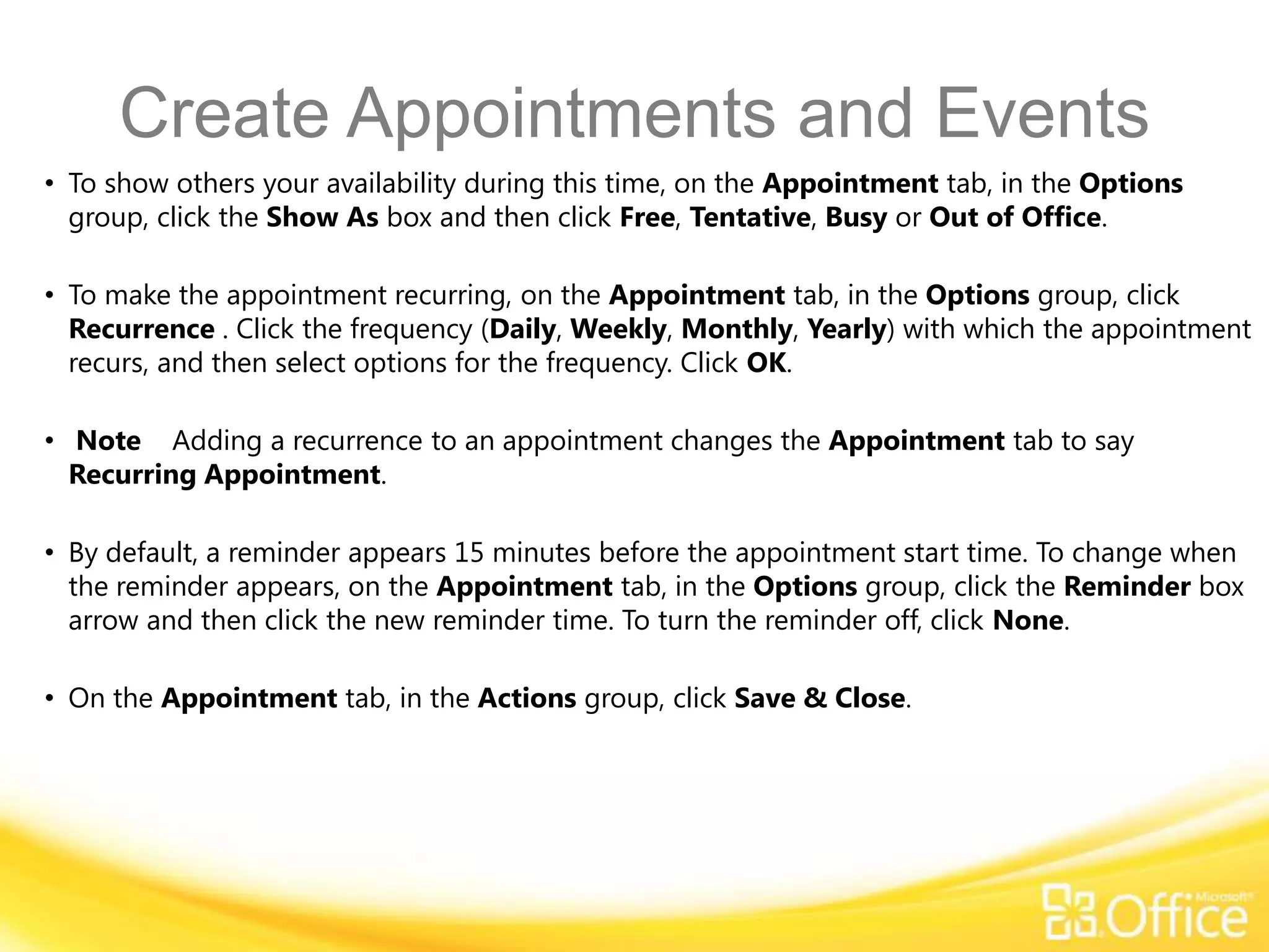 Create Appointments and Events
• To show others your availability during this time, on the Appointment tab, in the Options
  group, click the Show As box and then click Free, Tentative, Busy or Out of Office.

• To make the appointment recurring, on the Appointment tab, in the Options group, click
  Recurrence . Click the frequency (Daily, Weekly, Monthly, Yearly) with which the appointment
  recurs, and then select options for the frequency. Click OK.

• Note Adding a recurrence to an appointment changes the Appointment tab to say
  Recurring Appointment.

• By default, a reminder appears 15 minutes before the appointment start time. To change when
  the reminder appears, on the Appointment tab, in the Options group, click the Reminder box
  arrow and then click the new reminder time. To turn the reminder off, click None.

• On the Appointment tab, in the Actions group, click Save & Close.
 