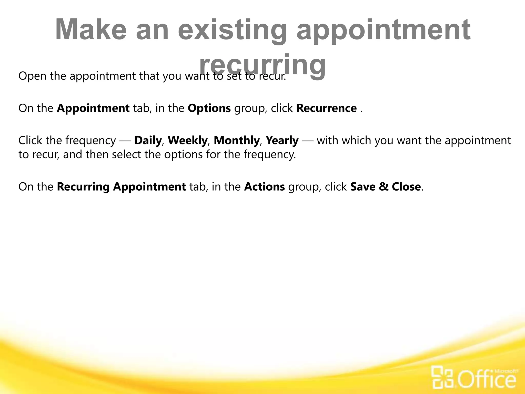 Make an existing appointment
               recurring
Open the appointment that you want to set to recur.

On the Appointment tab, in the Options group, click Recurrence .

Click the frequency — Daily, Weekly, Monthly, Yearly — with which you want the appointment
to recur, and then select the options for the frequency.

On the Recurring Appointment tab, in the Actions group, click Save & Close.
 