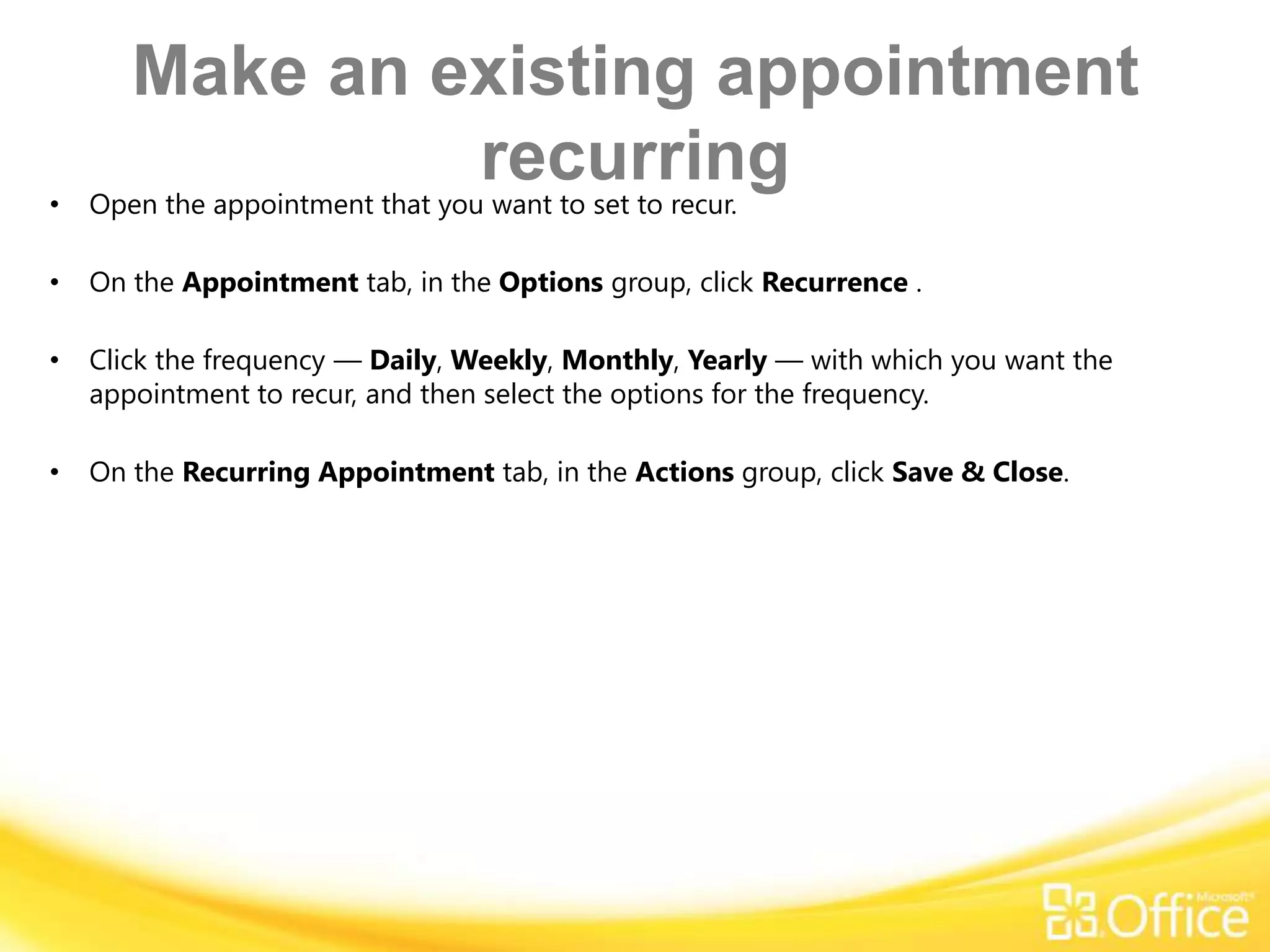 Make an existing appointment
•
                recurring
    Open the appointment that you want to set to recur.

•   On the Appointment tab, in the Options group, click Recurrence .

•   Click the frequency — Daily, Weekly, Monthly, Yearly — with which you want the
    appointment to recur, and then select the options for the frequency.

•   On the Recurring Appointment tab, in the Actions group, click Save & Close.
 