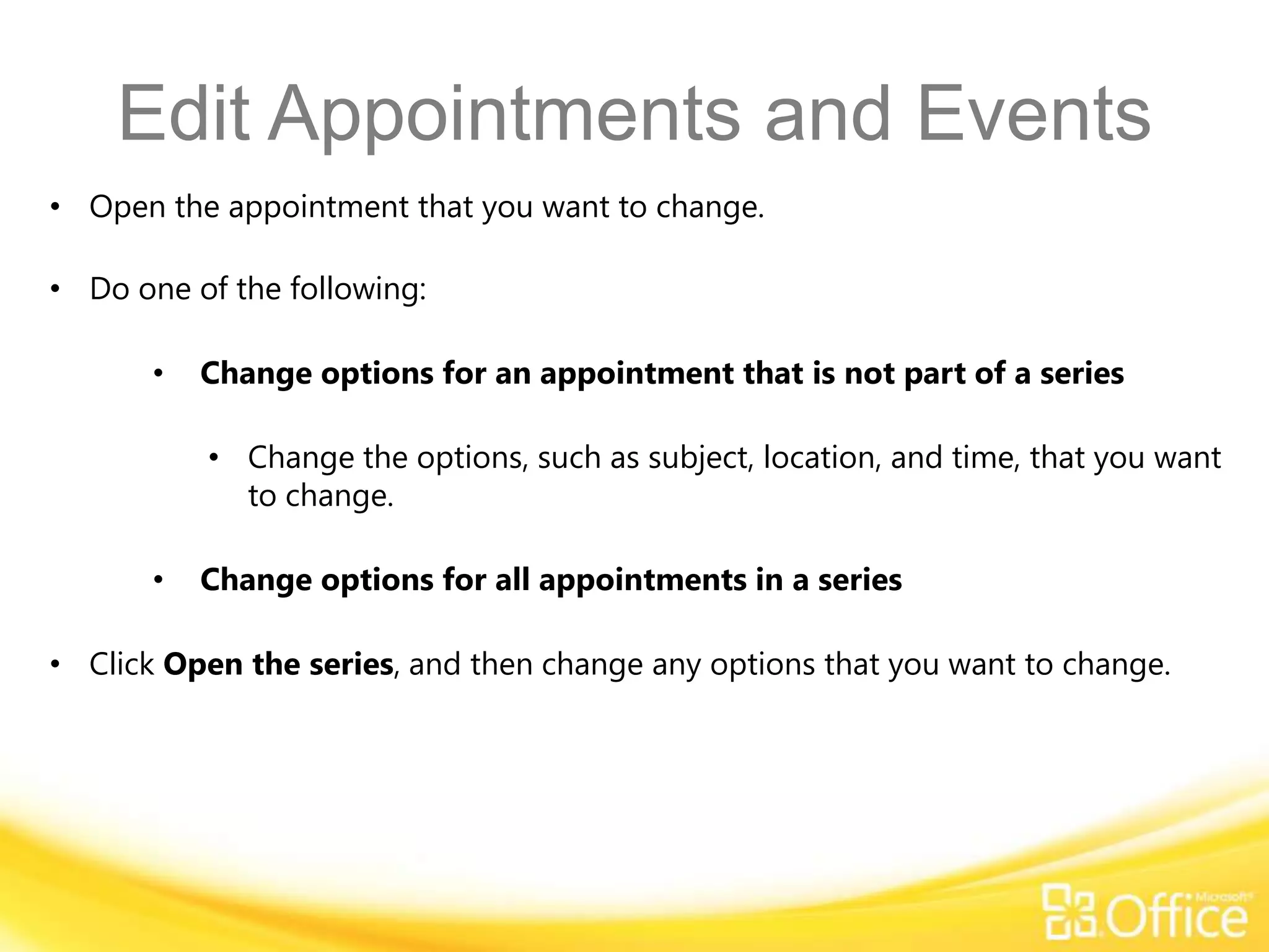 Edit Appointments and Events
• Open the appointment that you want to change.

• Do one of the following:

       •   Change options for an appointment that is not part of a series

           • Change the options, such as subject, location, and time, that you want
             to change.

       •   Change options for all appointments in a series

• Click Open the series, and then change any options that you want to change.
 