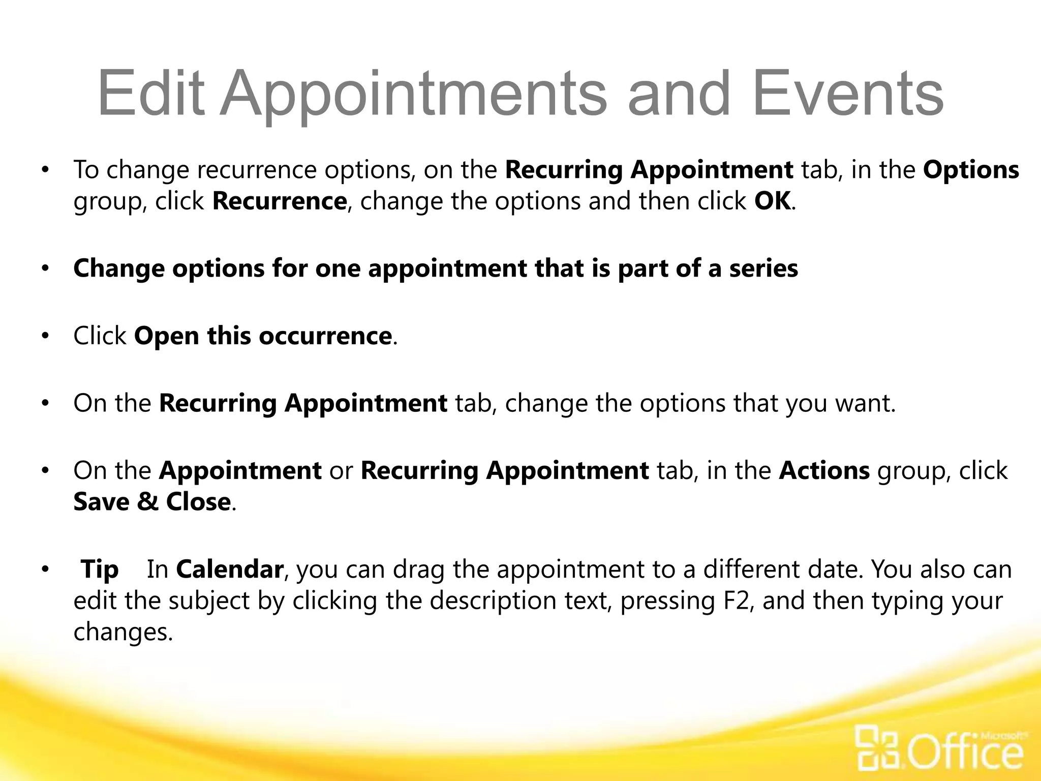 Edit Appointments and Events
• To change recurrence options, on the Recurring Appointment tab, in the Options
  group, click Recurrence, change the options and then click OK.

• Change options for one appointment that is part of a series

• Click Open this occurrence.

• On the Recurring Appointment tab, change the options that you want.

• On the Appointment or Recurring Appointment tab, in the Actions group, click
  Save & Close.

•    Tip In Calendar, you can drag the appointment to a different date. You also can
    edit the subject by clicking the description text, pressing F2, and then typing your
    changes.
 
