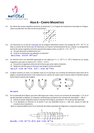   	
  	
  	
  	
  
Colegio Ntra. Sra. de la Fuencisla · Segovia
Camino	
  de	
  la	
  Piedad,	
  8	
  -­‐	
  C.P.	
  40002	
  	
  -­‐	
  	
  Segovia	
  	
  -­‐	
  	
  Tlfns.	
  921	
  43	
  67	
  61	
  -­‐	
  	
  Fax:	
  921	
  44	
  34	
  47	
  
www.maristassegovia.org	
  |	
  fuencisla@maristascompostela.org	
  
	
  
HOJA	
  6	
  –	
  CAMPO	
  MAGNÉTICO	
  
	
  
TIPO	
  32	
  
	
  
LIBRO	
  PÁGINA	
  158:	
  ejercicio	
  22.	
  
	
  
6.1. Un	
  solenoide	
  de	
  5	
  cm	
  de	
  longitud	
  está	
  formado	
  por	
  200	
  espiras.	
  Calcula	
  el	
  campo	
  magnético	
  en	
  el	
  eje	
  del	
  
solenoide	
  cuando	
  le	
  llega	
  una	
  corriente	
  de	
  0!
5  𝐴	
  en	
  los	
  casos	
  siguientes:	
  
a) En	
  el	
  eje	
  del	
  solenoide	
  hay	
  aire.	
  
b) En	
  el	
  eje	
  del	
  solenoide	
  se	
  introduce	
  un	
  núcleo	
  de	
  hierro	
  dulce	
  cuya	
  permeabilidad	
  relativa	
  es	
  5000.	
  
Sol:	
   𝒂)  𝑩 = 𝟐!
𝟓𝟏 · 𝟏𝟎!𝟑
  𝑻,        𝒃)  𝑩 = 𝟏𝟐!
𝟓𝟔  𝑻	
  
	
  
6.2. En	
  la	
  figura	
  se	
  representan	
  dos	
  hilos	
  conductores	
  rectilíneos	
  de	
  gran	
  longitud	
  que	
  son	
  
perpendiculares	
   al	
   plano	
   del	
   papel	
   y	
   llevan	
   corrientes	
   de	
   intensidades	
   I1	
   e	
  I2	
   de	
  
sentidos	
  hacia	
  el	
  lector.	
  
a) Determina	
  la	
  relación	
  entre	
  I1	
  e	
  I2	
  para	
  que	
  el	
  campo	
  magnético	
  B	
  en	
  el	
  punto	
  P	
  
sea	
  paralelo	
  a	
  la	
  recta	
  que	
  une	
  los	
  hilos	
  indicada	
  en	
  la	
  figura.	
  
b) Para	
  la	
  relación	
  entre	
  I1	
  e	
  I2	
  obtenida	
  anteriormente,	
  determina	
  la	
  dirección	
  del	
  
campo	
   magnético	
   B	
   en	
   el	
   punto	
   Q	
   (simétrico	
   del	
   punto	
   P	
   respecto	
   al	
   plano	
  
perpendicular	
  a	
  la	
  citada	
  recta	
  que	
  une	
  los	
  hilos	
  y	
  equidistante	
  de	
  ambos).	
  	
  
Sol:	
   𝒂)  𝑰 𝟏 = 𝑰 𝟐,        𝒃)  𝑩(𝑸) ∥ !	
  
	
  
	
  
6.3. Se	
   tienen	
   dos	
   conductores	
   rectilíneos	
   paralelos	
   e	
   indefinidos	
   separados	
  
una	
   distancia	
   d.	
   Por	
   el	
   conductor	
   1	
   circula	
   un	
   intensidad	
   de	
   4	
   A	
   en	
   el	
  
sentido	
  mostrado	
  en	
  la	
  figura.	
  	
  
a) Determine	
  el	
  valor	
  y	
  sentido	
  de	
  la	
  intensidad	
  que	
  debe	
  circular	
  por	
  
el	
  conductor	
  2	
  de	
  forma	
  que	
  el	
  campo	
  magnético	
  resultante	
  en	
  el	
  
punto	
   𝑷 𝟏	
  se	
  anule.	
  
b) Si	
  la	
  distancia	
  que	
  separa	
  los	
  dos	
  conductores	
  es	
  𝒅 = 𝟎!
𝟑  𝒎,	
  calcule	
  
el	
  campo	
  magnético	
  B	
  (módulo,	
  dirección	
  y	
  sentido)	
  producido	
  por	
  
los	
  dos	
  conductores	
  en	
  el	
  punto	
   𝑷 𝟐	
  en	
  la	
  situación	
  anterior.	
  
Nota:	
   Los	
   conductores	
   y	
   los	
   puntos	
   P1	
   y	
   P2	
   están	
   contenidos	
   en	
   el	
  
mismo	
  plano.	
  	
  
	
  
	
  
a) Para	
  calcular	
  el	
  módulo	
  del	
  campo	
  magnético	
  generado	
  por	
  los	
  conductores	
  rectilíneos	
  aplicamos	
  la	
  Ley	
  
de	
  Biot	
  –	
  Savart:	
  
𝐵 =
𝜇 · 𝐼
2𝜋 · 𝑟
	
  
	
  
Para	
  averiguar	
  el	
  sentido	
  del	
  campo	
  generado	
  en	
  el	
  punto	
   𝑃!	
  utilizamos	
  la	
  regla	
  de	
  la	
  mano	
  derecha.	
  
	
  
	
  
 