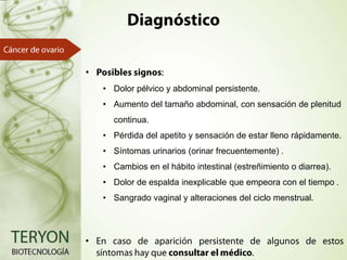 •
• Dolor pélvico y abdominal persistente.

• Aumento del tamaño abdominal, con sensación de plenitud
continua.
• Pérdida del apetito y sensación de estar lleno rápidamente.
• Síntomas urinarios (orinar frecuentemente)

• Cambios en el hábito intestinal (estreñimiento o diarrea).
• Dolor de espalda inexplicable que empeora con el tiempo
• Sangrado vaginal y alteraciones del ciclo menstrual.

•

 
