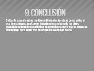 Cuidar la capa de ozono mediante diferentes tecnicas como evitar el
uso de extintores, realizar un buen funcionamiento de los aires
acondicionados o incluso limitar el uso del automovil y otros aparatos
es esencial para evitar ese deterioro de la capa de ozono.
 