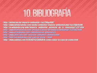 - http://definicion.de/impacto-ambiental/#ixzz2RAgcR8t7- http://definicion.de/impacto-ambiental/#ixzz2RAgcR8t7
- http://www.definicionabc.com/medio-ambiente/impacto-ambiental.php#ixzz2RAfrOy9H- http://www.definicionabc.com/medio-ambiente/impacto-ambiental.php#ixzz2RAfrOy9H
- http://es.wikipedia.org/wiki/Impacto_ambiental_potencial_de_la_reforestaci%C3%B3n- http://es.wikipedia.org/wiki/Impacto_ambiental_potencial_de_la_reforestaci%C3%B3n
-- http://www.buenastareas.com/ensayos/Causas-Del-Impacto-Ambiental/2532683.htmlhttp://www.buenastareas.com/ensayos/Causas-Del-Impacto-Ambiental/2532683.html
-- http://www.ecologiahoy.com/contaminacion-atmosfericahttp://www.ecologiahoy.com/contaminacion-atmosferica
-- http://www.jmarcano.com/recursos/contamin/catmosf4.htmlhttp://www.jmarcano.com/recursos/contamin/catmosf4.html
-- http://html.rincondelvago.com/capa-de-ozono_1.htmlhttp://html.rincondelvago.com/capa-de-ozono_1.html
- http://www.subdivx.com/X12X7X87435X0X0X1X-como-cuidar-la-capa-de-ozono.html- http://www.subdivx.com/X12X7X87435X0X0X1X-como-cuidar-la-capa-de-ozono.html
 