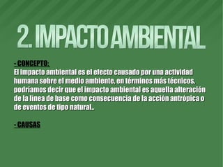 - CONCEPTO:
El impacto ambiental es el efecto causado por una actividadEl impacto ambiental es el efecto causado por una actividad
humana sobre el medio ambiente, en términos más técnicos,humana sobre el medio ambiente, en términos más técnicos,
podríamos decir que el impacto ambiental es aquella alteraciónpodríamos decir que el impacto ambiental es aquella alteración
de la línea de base como consecuencia de la acción antrópica ode la línea de base como consecuencia de la acción antrópica o
de eventos de tipo natural..de eventos de tipo natural..
- CAUSAS
 