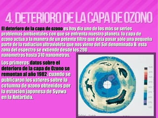 El deterioro de la capa de ozonoEl deterioro de la capa de ozono es hoy día uno de los más se serioses hoy día uno de los más se serios
problemas ambientales con que se enfrenta nuestro planeta. la capa deproblemas ambientales con que se enfrenta nuestro planeta. la capa de
ozono actúa a la manera de un potente filtro que deja pasar sólo una pequeñaozono actúa a la manera de un potente filtro que deja pasar sólo una pequeña
parte de la radiación ultravioleta que nos viene del Sol denominada B; estaparte de la radiación ultravioleta que nos viene del Sol denominada B; esta
zona del espectro se extiende desde los 290zona del espectro se extiende desde los 290
nanómetros hasta 310 nanómetros.nanómetros hasta 310 nanómetros.
Los primerosLos primeros datos sobre eldatos sobre el
deterioro de la capa de Ozono sedeterioro de la capa de Ozono se
remontan al año 1982remontan al año 1982, cuando se, cuando se
publicaron los va1ores sobre lapublicaron los va1ores sobre la
co1umna de ozono obtenidos porco1umna de ozono obtenidos por
la estación japonesa de Syowala estación japonesa de Syowa
en la Antártida.en la Antártida.
 