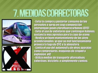 - Evita la compra y posterior consumo de los- Evita la compra y posterior consumo de los
aerosoles o spray en cuya composiciónaerosoles o spray en cuya composición
intervengan gases clorofluorocarbonos (CFC)intervengan gases clorofluorocarbonos (CFC)
- Evita el uso de extintores que contengan halones,- Evita el uso de extintores que contengan halones,
sustancia muy agresiva para la capa de ozono.sustancia muy agresiva para la capa de ozono.
- Realiza un buen mantenimiento de los aires- Realiza un buen mantenimiento de los aires
acondicionados, ya que su mal funcionamientoacondicionados, ya que su mal funcionamiento
provoca la fuga de CFC a la atmósfera.provoca la fuga de CFC a la atmósfera.
- Limita el uso del automóvil y de otros aparatos- Limita el uso del automóvil y de otros aparatos
como compresores, maquinas de césped acomo compresores, maquinas de césped a
explosión, etCexplosión, etC
- Utiliza medios de transporte alternativos:- Utiliza medios de transporte alternativos:
colectivos, bicicleta, o simplemente camina.colectivos, bicicleta, o simplemente camina.
 