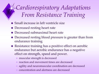 Cardiorespiratory Adaptations
From Resistance Training
 Small increase in left ventricle size
 Decreased resting heart rate
 Decreased submaximal heart rate
 Decreased resting blood pressure is greater than from
endurance training
 Resistance training has a positive effect on aerobic
endurance but aerobic endurance has a negative
effect on strength, speed and power.
 muscular strength is decreased
 reaction and movement times are decreased
 agility and neuromuscular coordination are decreased
 concentration and alertness are decreased
 