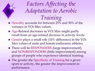 Factors Affecting the
Adaptation to Aerobic
Training
 Heredity accounts for between 25% and 50% of the
variance in VO2 Max values.
 Age-Related decreases in VO2 Max might partly
result from an age-related decrease in activity levels.
 Gender plays a small role (10% difference) in the VO2
Max values of male and female endurance athletes.
 There will be RESPONDERS (large improvement)
and NONRESPONDERS (little improvement) among
groups of people who experience identical training.
 The greater the Specificity of Training for a given
sport or activity, the greater the improvement in
performance.
 