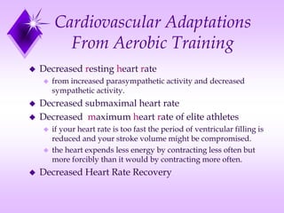 Cardiovascular Adaptations
From Aerobic Training
 Decreased resting heart rate
 from increased parasympathetic activity and decreased
sympathetic activity.
 Decreased submaximal heart rate
 Decreased maximum heart rate of elite athletes
 if your heart rate is too fast the period of ventricular filling is
reduced and your stroke volume might be compromised.
 the heart expends less energy by contracting less often but
more forcibly than it would by contracting more often.
 Decreased Heart Rate Recovery
 
