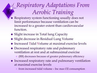 Respiratory Adaptations From
Aerobic Training
 Respiratory system functioning usually does not
limit performance because ventilation can be
increased to a greater extent than cardiovascular
function.
 Slight increase in Total lung Capacity
 Slight decrease in Residual Lung Volume
 Increased Tidal Volume at maximal exercise levels
 Decreased respiratory rate and pulmonary
ventilation at rest and at submaximal exercise
 (RR) decreases because of greater pulmonary efficiency
 Increased respiratory rate and pulmonary ventilation
at maximal exercise levels
 from increased tidal volume – Inc max O2 consumption
 