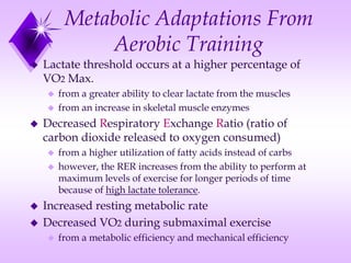 Metabolic Adaptations From
Aerobic Training
 Lactate threshold occurs at a higher percentage of
VO2 Max.
 from a greater ability to clear lactate from the muscles
 from an increase in skeletal muscle enzymes
 Decreased Respiratory Exchange Ratio (ratio of
carbon dioxide released to oxygen consumed)
 from a higher utilization of fatty acids instead of carbs
 however, the RER increases from the ability to perform at
maximum levels of exercise for longer periods of time
because of high lactate tolerance.
 Increased resting metabolic rate
 Decreased VO2 during submaximal exercise
 from a metabolic efficiency and mechanical efficiency
 