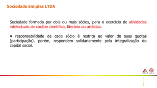 11
Sociedade Simples LTDA
Sociedade formada por dois ou mais sócios, para o exercício de atividades
intelectuais de caráter cientifico, literário ou artístico.
A responsabilidade de cada sócio é restrita ao valor de suas quotas
(participação), porém, respondem solidariamente pela integralização do
capital social.
 