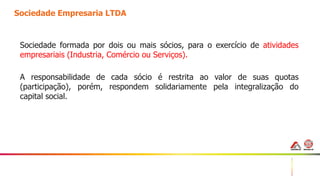 12
Sociedade Empresaria LTDA
Sociedade formada por dois ou mais sócios, para o exercício de atividades
empresariais (Industria, Comércio ou Serviços).
A responsabilidade de cada sócio é restrita ao valor de suas quotas
(participação), porém, respondem solidariamente pela integralização do
capital social.
 