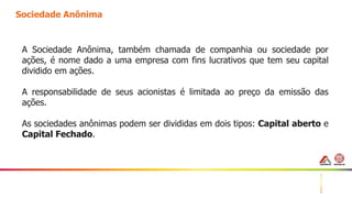 13
Sociedade Anônima
A Sociedade Anônima, também chamada de companhia ou sociedade por
ações, é nome dado a uma empresa com fins lucrativos que tem seu capital
dividido em ações.
A responsabilidade de seus acionistas é limitada ao preço da emissão das
ações.
As sociedades anônimas podem ser divididas em dois tipos: Capital aberto e
Capital Fechado.
 