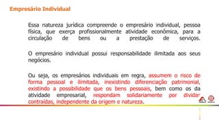 14
Empresário Individual
Essa natureza jurídica compreende o empresário individual, pessoa
física, que exerça profissionalmente atividade econômica, para a
circulação de bens ou a prestação de serviços.
O empresário individual possui responsabilidade ilimitada aos seus
negócios.
Ou seja, os empresários individuais em regra, assumem o risco de
forma pessoal e ilimitada, inexistindo diferenciação patrimonial,
existindo a possibilidade que os bens pessoais, bem como os da
atividade empresarial, respondam solidariamente por dividas
contraídas, independente da origem e natureza.
 