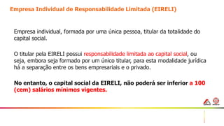 15
Empresa Individual de Responsabilidade Limitada (EIRELI)
Empresa individual, formada por uma única pessoa, titular da totalidade do
capital social.
O titular pela EIRELI possui responsabilidade limitada ao capital social, ou
seja, embora seja formado por um único titular, para esta modalidade jurídica
há a separação entre os bens empresariais e o privado.
No entanto, o capital social da EIRELI, não poderá ser inferior a 100
(cem) salários mínimos vigentes.
 