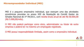 16
Microempreendedor Individual (MEI)
MEI é o pequeno empresário individual, que exerçam uma das atividades
econômicas previstas no anexo XIII da Resolução do Comitê Gestor do
Simples Nacional de nº 94/2011, com receita bruta anual de até R$ 60.000,00
(R$ 5.000,00/mês).
O MEI não poderá participar como sócio, administrador ou titular de outra
empresa e poderá ter no máximo um empregado registrado.
O MEI possui responsabilidade ilimitada, assim como o empresário individual.
 