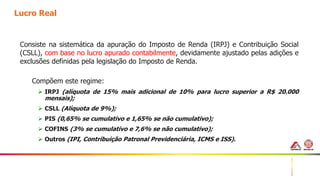 18
Lucro Real
Consiste na sistemática da apuração do Imposto de Renda (IRPJ) e Contribuição Social
(CSLL), com base no lucro apurado contabilmente, devidamente ajustado pelas adições e
exclusões definidas pela legislação do Imposto de Renda.
Compõem este regime:
 IRPJ (alíquota de 15% mais adicional de 10% para lucro superior a R$ 20.000
mensais);
 CSLL (Alíquota de 9%);
 PIS (0,65% se cumulativo e 1,65% se não cumulativo);
 COFINS (3% se cumulativo e 7,6% se não cumulativo);
 Outros (IPI, Contribuição Patronal Previdenciária, ICMS e ISS).
 