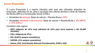 19
Lucro Presumido
O Lucro Presumido é o regime tributário pelo qual são utilizadas alíquotas de
presunção, definidas em lei, para a apuração dos valores devidos a título de Imposto
de Renda (IRPJ) e Contribuição Social (CSSL).
 Atividades de serviços: Base de cálculo = Receita Bruta x 32%;
 Atividades industriais e de comercio: Base de calculo = Receita Bruta x 8% (IRPJ)
e 12% (CSLL)
Compõem este regime:
 IRPJ (alíquota de 15% mais adicional de 10% para lucro superior a R$ 20.000
mensais);
 CSLL (Alíquota de 9%);
 PIS (0,65% sempre cumulativo);
 COFINS (3% sempre cumulativo);
 Outros (IPI, Contribuição Patronal Previdenciária, ICMS e ISS).
 