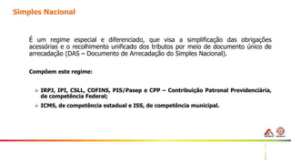 20
Simples Nacional
É um regime especial e diferenciado, que visa a simplificação das obrigações
acessórias e o recolhimento unificado dos tributos por meio de documento único de
arrecadação (DAS – Documento de Arrecadação do Simples Nacional).
Compõem este regime:
 IRPJ, IPI, CSLL, COFINS, PIS/Pasep e CPP – Contribuição Patronal Previdenciária,
de competência Federal;
 ICMS, de competência estadual e ISS, de competência municipal.
 