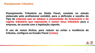 26
Planejamento Tributário
Planejamento Tributário ou Elisão Fiscal, consiste no estudo
elaborado pelo profissional contábil, para a definição e escolha do
Tipo de empresa que se adequa a necessidade do empresário e do
regime tributário que represente o menor ônus tributário para a
empresa, de acordo com a legislação vigente.
O uso de meios ilícitos, para reduzir ou evitar a incidência de
tributos, configura-se Evasão Fiscal (crime).
 
