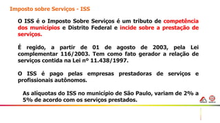 27
Imposto sobre Serviços - ISS
O ISS é o Imposto Sobre Serviços é um tributo de competência
dos municípios e Distrito Federal e incide sobre a prestação de
serviços.
É regido, a partir de 01 de agosto de 2003, pela Lei
complementar 116/2003. Tem como fato gerador a relação de
serviços contida na Lei nº 11.438/1997.
O ISS é pago pelas empresas prestadoras de serviços e
profissionais autônomos.
As alíquotas do ISS no município de São Paulo, variam de 2% a
5% de acordo com os serviços prestados.
 